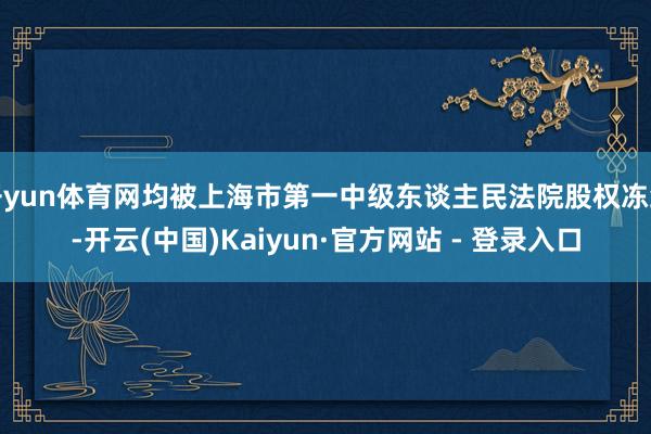 开yun体育网均被上海市第一中级东谈主民法院股权冻结-开云(中国)Kaiyun·官方网站 - 登录入口