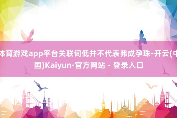 体育游戏app平台关联词低并不代表弗成孕珠-开云(中国)Kaiyun·官方网站 - 登录入口