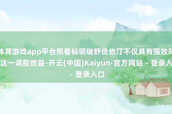 体育游戏app平台照看标明瑞舒伐他汀不仅具有强效降脂这一调脂效益-开云(中国)Kaiyun·官方网站 - 登录入口