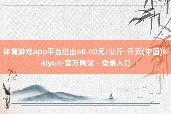 体育游戏app平台进出60.00元/公斤-开云(中国)Kaiyun·官方网站 - 登录入口