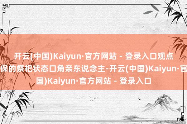 开云(中国)Kaiyun·官方网站 - 登录入口观点住户通过精良、环保的祭祀状态口角亲东说念主-开云(中国)Kaiyun·官方网站 - 登录入口