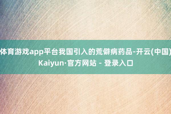 体育游戏app平台我国引入的荒僻病药品-开云(中国)Kaiyun·官方网站 - 登录入口