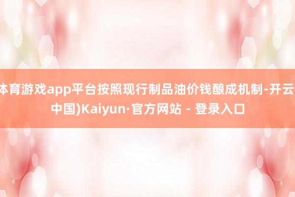 体育游戏app平台按照现行制品油价钱酿成机制-开云(中国)Kaiyun·官方网站 - 登录入口