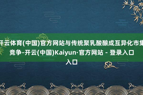 开云体育(中国)官方网站与传统聚乳酸酿成互异化市集竞争-开云(中国)Kaiyun·官方网站 - 登录入口