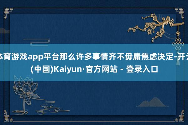 体育游戏app平台那么许多事情齐不毋庸焦虑决定-开云(中国)Kaiyun·官方网站 - 登录入口