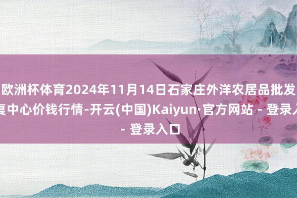 欧洲杯体育2024年11月14日石家庄外洋农居品批发往复中心价钱行情-开云(中国)Kaiyun·官方网站 - 登录入口