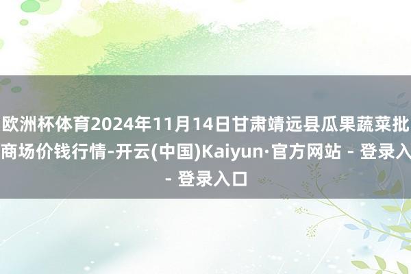 欧洲杯体育2024年11月14日甘肃靖远县瓜果蔬菜批发商场价钱行情-开云(中国)Kaiyun·官方网站 - 登录入口