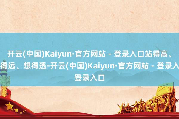 开云(中国)Kaiyun·官方网站 - 登录入口站得高、看得远、想得透-开云(中国)Kaiyun·官方网站 - 登录入口
