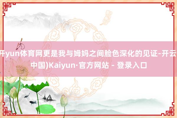 开yun体育网更是我与姆妈之间脸色深化的见证-开云(中国)Kaiyun·官方网站 - 登录入口