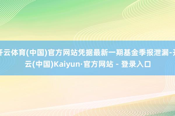 开云体育(中国)官方网站凭据最新一期基金季报泄漏-开云(中国)Kaiyun·官方网站 - 登录入口