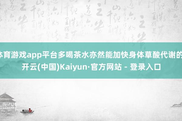 体育游戏app平台多喝茶水亦然能加快身体草酸代谢的-开云(中国)Kaiyun·官方网站 - 登录入口