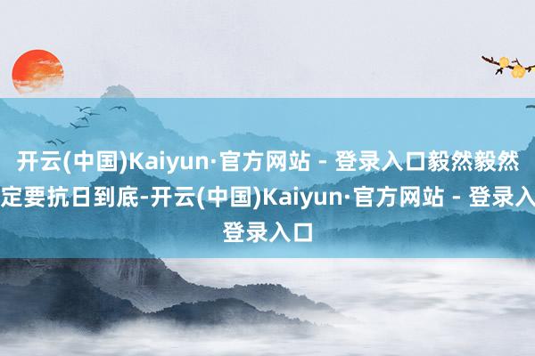 开云(中国)Kaiyun·官方网站 - 登录入口毅然毅然一定要抗日到底-开云(中国)Kaiyun·官方网站 - 登录入口