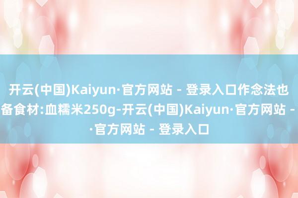开云(中国)Kaiyun·官方网站 - 登录入口作念法也浅薄!准备食材:血糯米250g-开云(中国)Kaiyun·官方网站 - 登录入口