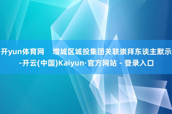 开yun体育网    增城区城投集团关联崇拜东谈主默示-开云(中国)Kaiyun·官方网站 - 登录入口