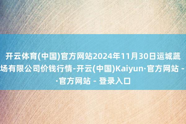 开云体育(中国)官方网站2024年11月30日运城蔬菜批发商场有限公司价钱行情-开云(中国)Kaiyun·官方网站 - 登录入口