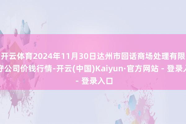 开云体育2024年11月30日达州市回话商场处理有限职守公司价钱行情-开云(中国)Kaiyun·官方网站 - 登录入口