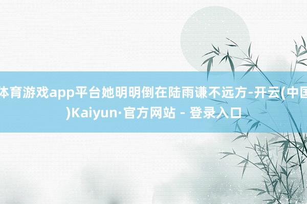 体育游戏app平台她明明倒在陆雨谦不远方-开云(中国)Kaiyun·官方网站 - 登录入口