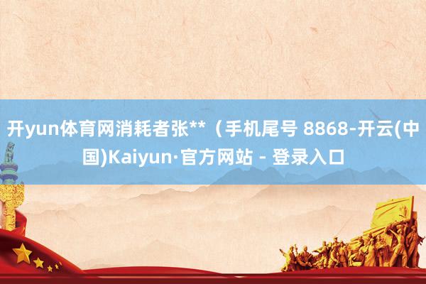开yun体育网消耗者张**（手机尾号 8868-开云(中国)Kaiyun·官方网站 - 登录入口