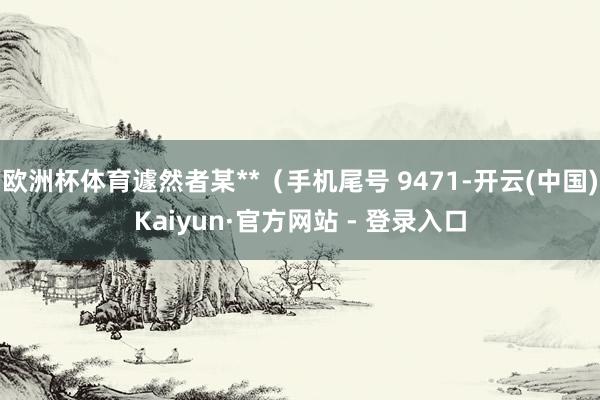 欧洲杯体育遽然者某**（手机尾号 9471-开云(中国)Kaiyun·官方网站 - 登录入口