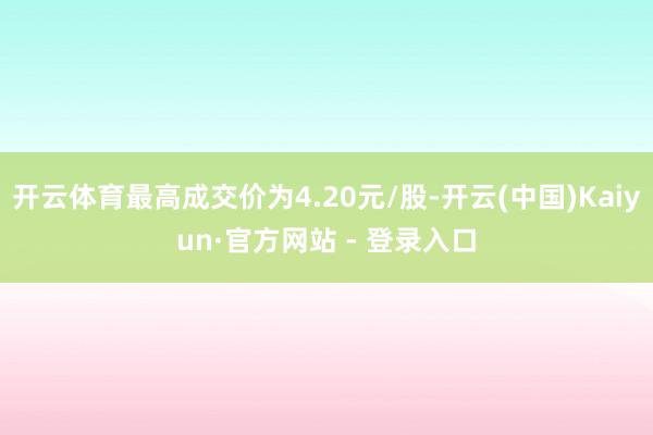 开云体育最高成交价为4.20元/股-开云(中国)Kaiyun·官方网站 - 登录入口