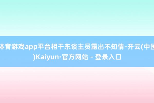 体育游戏app平台相干东谈主员露出不知情-开云(中国)Kaiyun·官方网站 - 登录入口