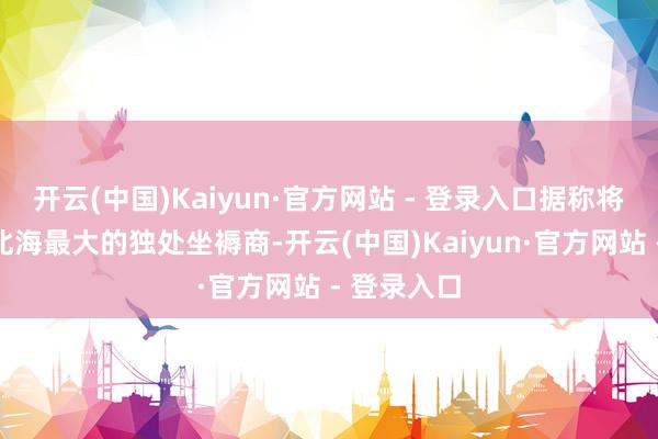 开云(中国)Kaiyun·官方网站 - 登录入口据称将成为英国北海最大的独处坐褥商-开云(中国)Kaiyun·官方网站 - 登录入口