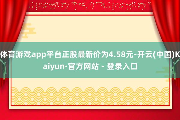 体育游戏app平台正股最新价为4.58元-开云(中国)Kaiyun·官方网站 - 登录入口