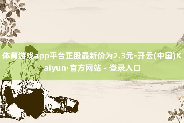 体育游戏app平台正股最新价为2.3元-开云(中国)Kaiyun·官方网站 - 登录入口