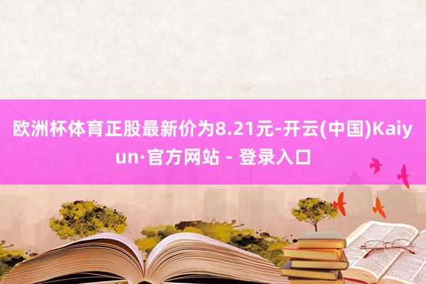 欧洲杯体育正股最新价为8.21元-开云(中国)Kaiyun·官方网站 - 登录入口