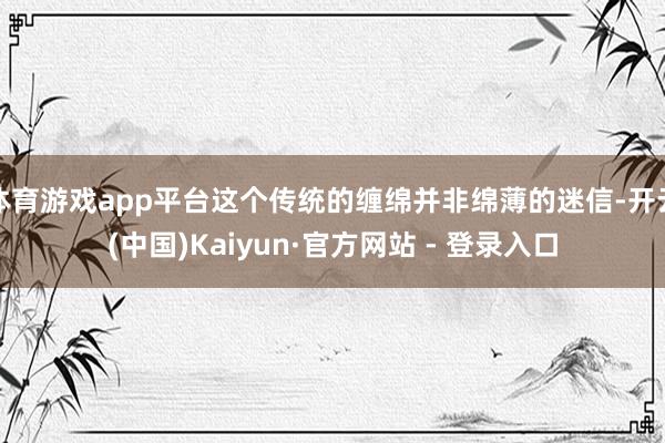 体育游戏app平台这个传统的缠绵并非绵薄的迷信-开云(中国)Kaiyun·官方网站 - 登录入口