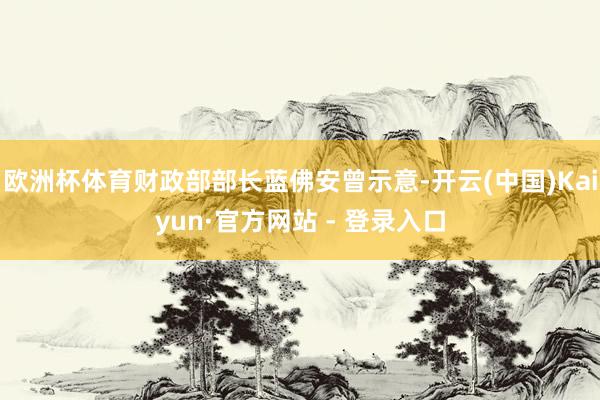 欧洲杯体育财政部部长蓝佛安曾示意-开云(中国)Kaiyun·官方网站 - 登录入口