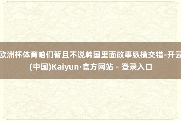 欧洲杯体育　　咱们暂且不说韩国里面政事纵横交错-开云(中国)Kaiyun·官方网站 - 登录入口