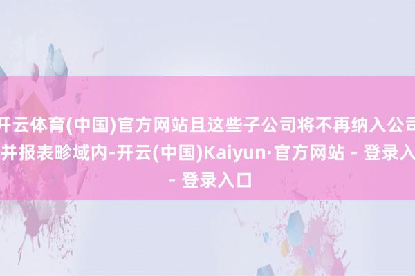 开云体育(中国)官方网站且这些子公司将不再纳入公司合并报表畛域内-开云(中国)Kaiyun·官方网站 - 登录入口