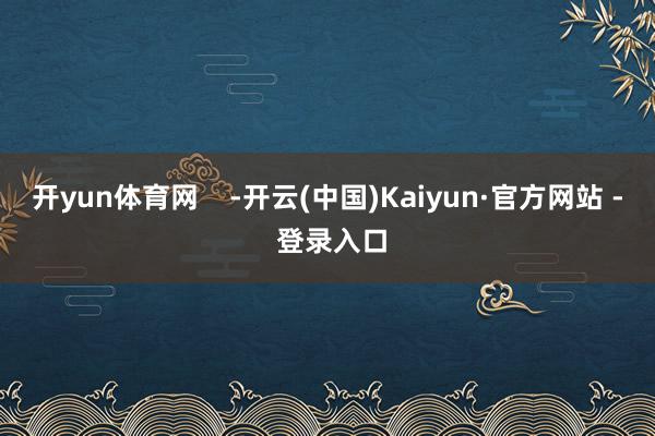 开yun体育网    -开云(中国)Kaiyun·官方网站 - 登录入口