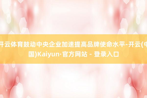开云体育鼓动中央企业加速提高品牌使命水平-开云(中国)Kaiyun·官方网站 - 登录入口
