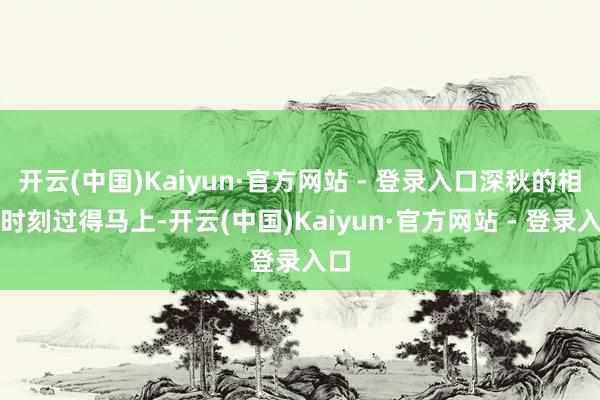 开云(中国)Kaiyun·官方网站 - 登录入口深秋的相逢时刻过得马上-开云(中国)Kaiyun·官方网站 - 登录入口