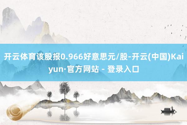 开云体育该股报0.966好意思元/股-开云(中国)Kaiyun·官方网站 - 登录入口