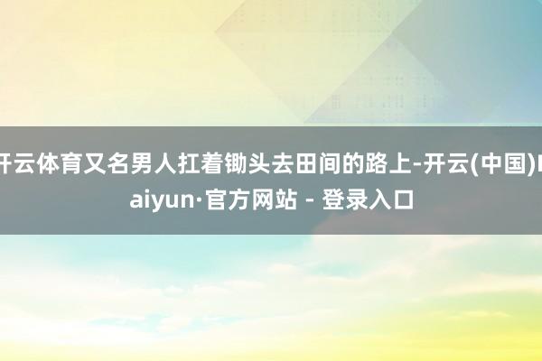 开云体育又名男人扛着锄头去田间的路上-开云(中国)Kaiyun·官方网站 - 登录入口