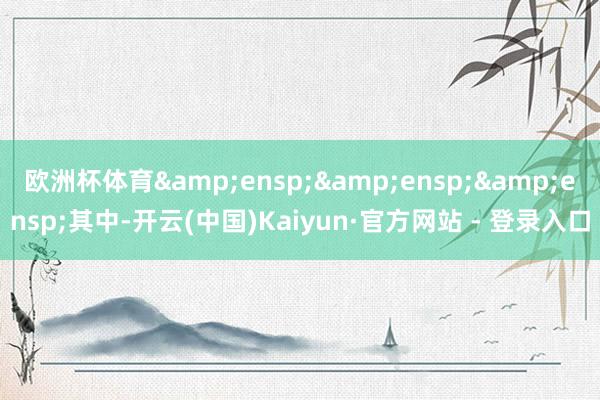 欧洲杯体育&ensp;&ensp;&ensp;其中-开云(中国)Kaiyun·官方网站 - 登录入口