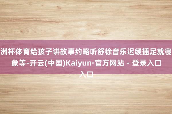 欧洲杯体育给孩子讲故事约略听舒徐音乐迟缓插足就寝气象等-开云(中国)Kaiyun·官方网站 - 登录入口