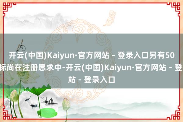 开云(中国)Kaiyun·官方网站 - 登录入口另有502件商标尚在注册恳求中-开云(中国)Kaiyun·官方网站 - 登录入口