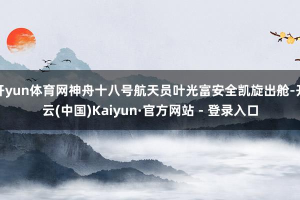 开yun体育网神舟十八号航天员叶光富安全凯旋出舱-开云(中国)Kaiyun·官方网站 - 登录入口