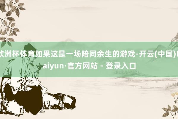 欧洲杯体育如果这是一场陪同余生的游戏-开云(中国)Kaiyun·官方网站 - 登录入口