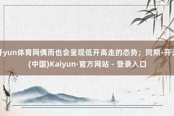 开yun体育网偶而也会呈现低开高走的态势;同期-开云(中国)Kaiyun·官方网站 - 登录入口
