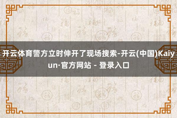 开云体育警方立时伸开了现场搜索-开云(中国)Kaiyun·官方网站 - 登录入口