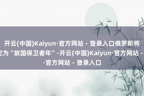 开云(中国)Kaiyun·官方网站 - 登录入口俄罗斯将2025年定为“故国保卫者年”-开云(中国)Kaiyun·官方网站 - 登录入口