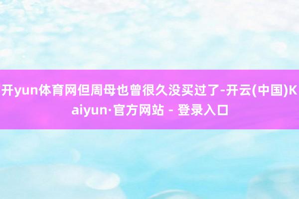 开yun体育网但周母也曾很久没买过了-开云(中国)Kaiyun·官方网站 - 登录入口