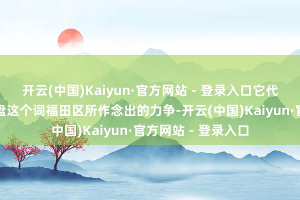 开云(中国)Kaiyun·官方网站 - 登录入口它代表了曩昔这一年通盘这个词福田区所作念出的力争-开云(中国)Kaiyun·官方网站 - 登录入口