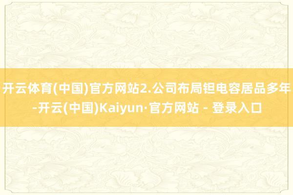 开云体育(中国)官方网站　　2.公司布局钽电容居品多年-开云(中国)Kaiyun·官方网站 - 登录入口