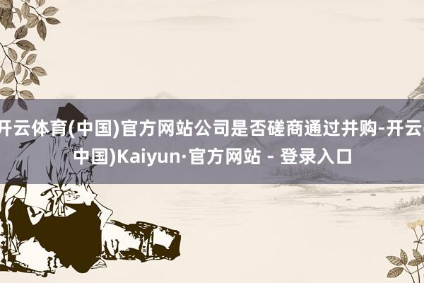 开云体育(中国)官方网站公司是否磋商通过并购-开云(中国)Kaiyun·官方网站 - 登录入口